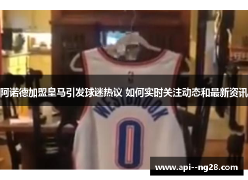 阿诺德加盟皇马引发球迷热议 如何实时关注动态和最新资讯