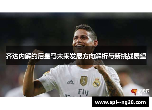 齐达内解约后皇马未来发展方向解析与新挑战展望