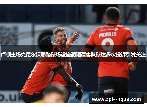 卢顿主场克尼尔沃思路球场设施简陋遭客队球迷多次投诉引发关注