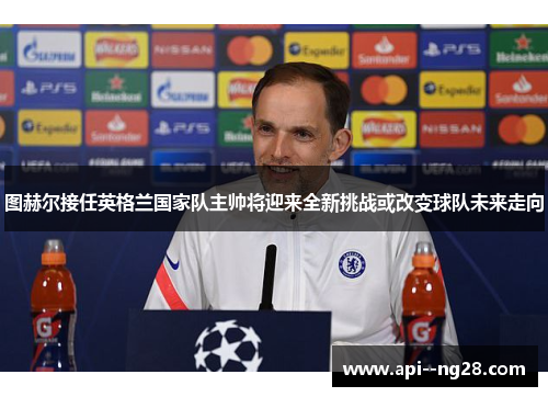 图赫尔接任英格兰国家队主帅将迎来全新挑战或改变球队未来走向
