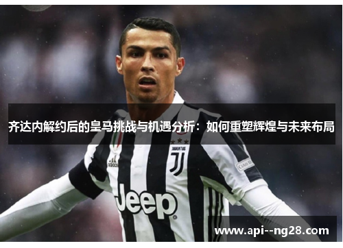 齐达内解约后的皇马挑战与机遇分析：如何重塑辉煌与未来布局